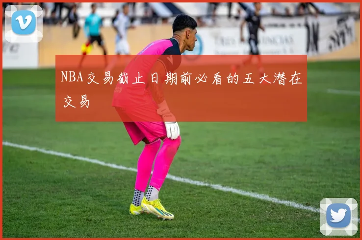 NBA交易截止日期前必看的五大潜在交易