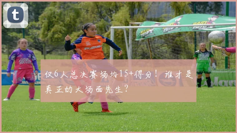 仅6人总决赛场均15+得分！谁才是真正的大场面先生？