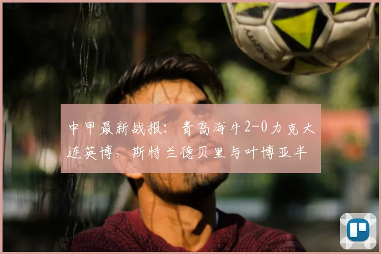 中甲最新战报：青岛海牛2-0力克大连英博，斯特兰德贝里与叶博亚半场连击奠定胜局