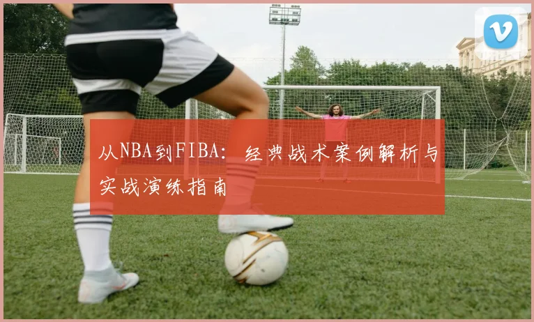 从NBA到FIBA：经典战术案例解析与实战演练指南