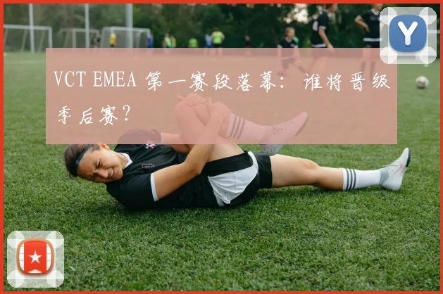 VCT EMEA 第一赛段落幕：谁将晋级季后赛？