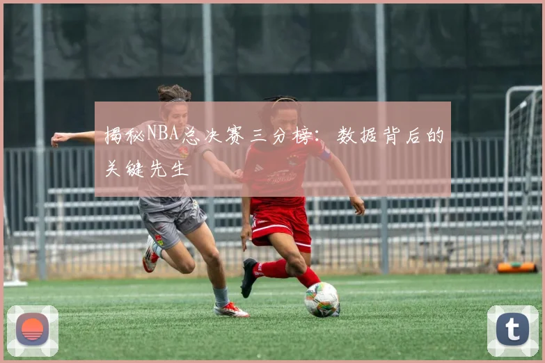 揭秘NBA总决赛三分榜：数据背后的关键先生