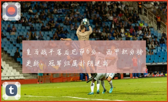 皇马战平落后巴萨6分，西甲积分榜更新，冠军归属扑朔迷离