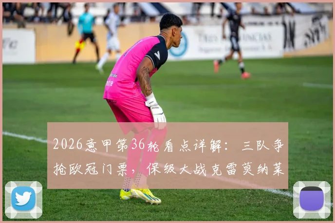 2026意甲第36轮看点详解：三队争抢欧冠门票，保级大战克雷莫纳莱切不容有失
