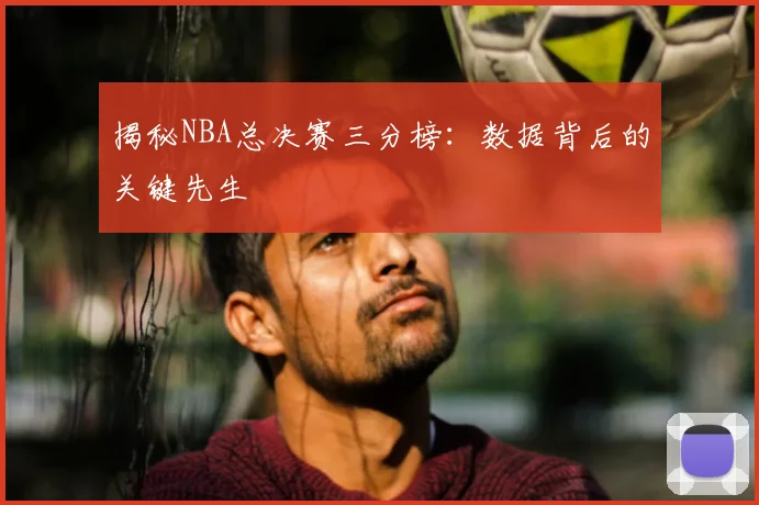 揭秘NBA总决赛三分榜：数据背后的关键先生