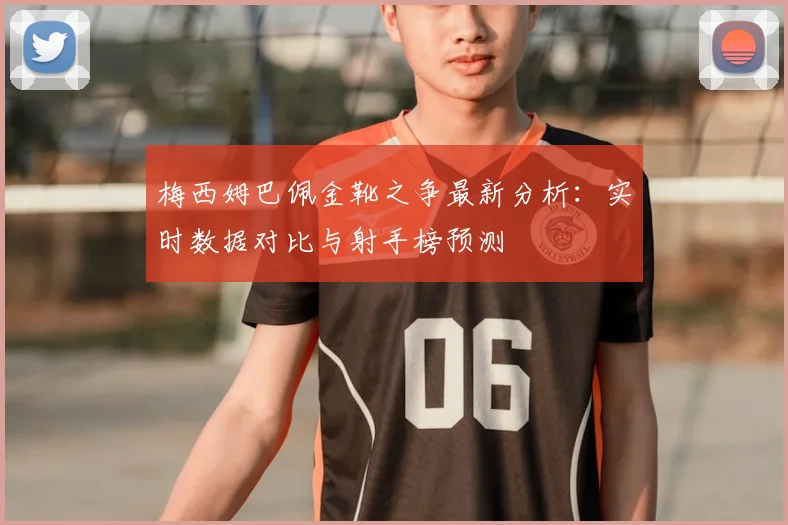 梅西姆巴佩金靴之争最新分析：实时数据对比与射手榜预测
